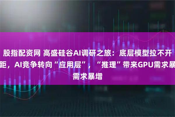 股指配资网 高盛硅谷AI调研之旅：底层模型拉不开差距，AI竞争转向“应用层”，“推理”带来GPU需求暴增
