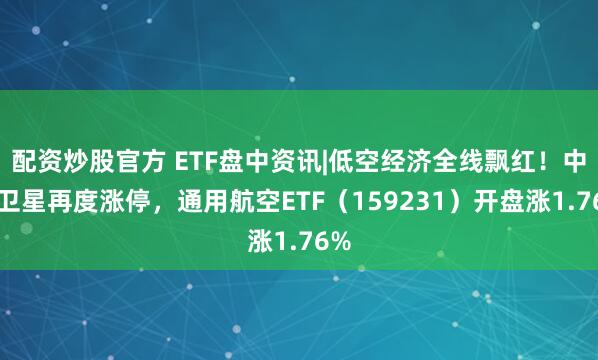 配资炒股官方 ETF盘中资讯|低空经济全线飘红！中国卫星再度涨停，通用航空ETF（159231）开盘涨1.76%