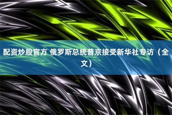 配资炒股官方 俄罗斯总统普京接受新华社专访（全文）