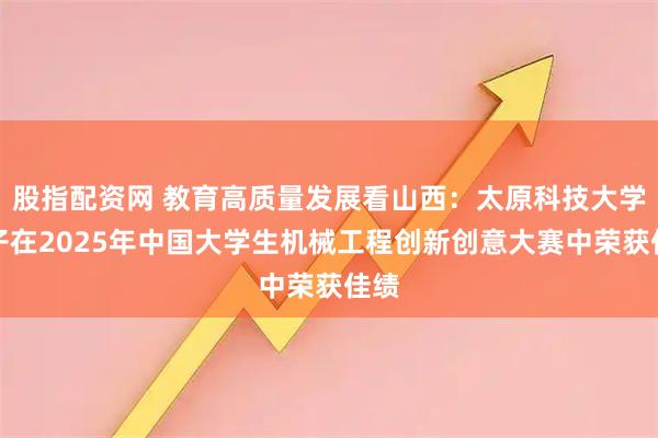 股指配资网 教育高质量发展看山西：太原科技大学学子在2025年中国大学生机械工程创新创意大赛中荣获佳绩