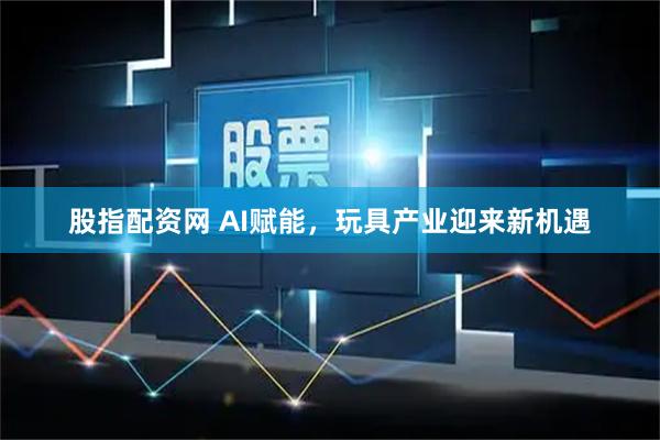 股指配资网 AI赋能，玩具产业迎来新机遇