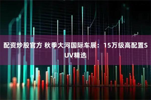 配资炒股官方 秋季大河国际车展：15万级高配置SUV精选