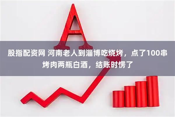 股指配资网 河南老人到淄博吃烧烤，点了100串烤肉两瓶白酒，结账时愣了