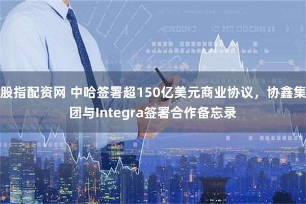 股指配资网 中哈签署超150亿美元商业协议，协鑫集团与Integra签署合作备忘录