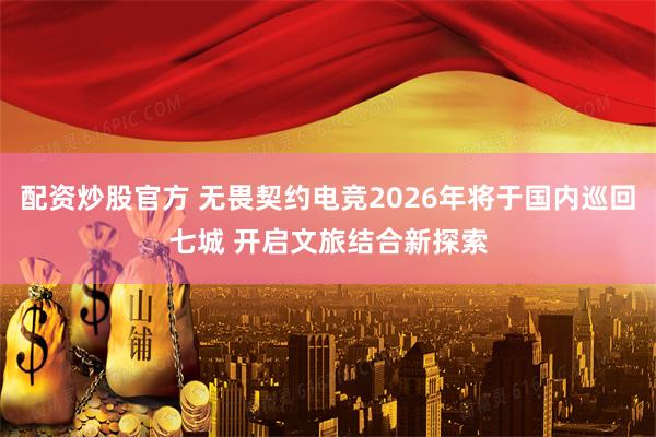 配资炒股官方 无畏契约电竞2026年将于国内巡回七城 开启文旅结合新探索